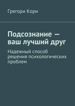 Грегори Кори - Подсознание – ваш лучший друг. Надежный способ решения психологических проблем