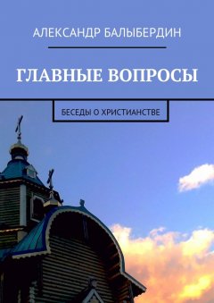 Александр Балыбердин - Главные вопросы. Беседы о христианстве