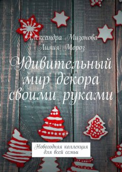 Александра Мизонова - Удивительный мир декора своими руками. Новогодняя коллекция для всей семьи