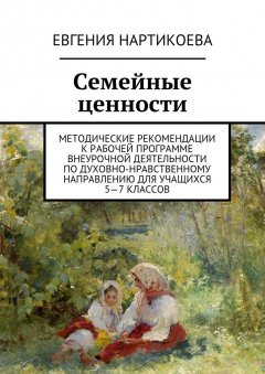 Евгения Нартикоева - Семейные ценности. Методические рекомендации к рабочей программе внеурочной деятельности по духовно-нравственному направлению для учащихся 5—7 классов