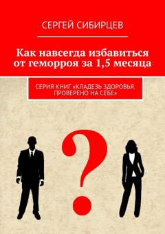 Сергей Сибирцев - Как навсегда избавиться от геморроя за 1,5 месяца. Серия книг «Кладезь здоровья. Проверено на себе»