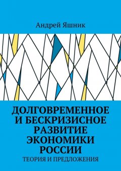 Андрей Яшник - Долговременное и бескризисное развитие экономики России. Теория и предложения