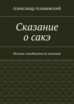 Александр Альшевский - Сказание о сакэ. Истоки самобытности японцев