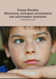 Елена Филёва - Мальчики, которые поступают как настоящие мужчины. Сборник рассказов