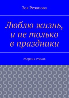 Зоя Резанова - Люблю жизнь, и не только в праздники. Сборник стихов