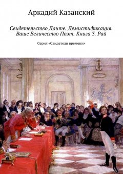 Аркадий Казанский - Свидетельство Данте. Демистификация. Ваше Величество Поэт. Книга 3. Рай. Серия «Свидетели времени»