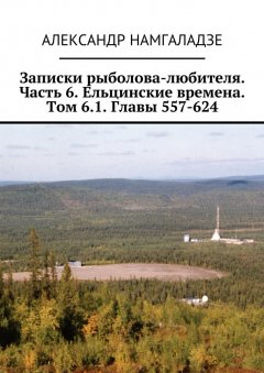 Александр Намгаладзе - Записки рыболова-любителя. Часть 6. Ельцинские времена. Том 6.1. Главы 557-624