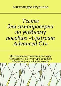 Александра Егурнова - Тесты для самопроверки по учебному пособию «Upstream Advanced C1». Методические указания по курсу «Практикум по культуре речевого общения (английский язык)»