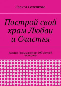 Лариса Савенкова - Построй свой храм Любви и Счастья. Размышления 109-летней женщины