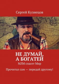 Сергей Кузнецов - Не думай, а богатей. МЛМ спасет Мир. Прочитал сам – передай другому!