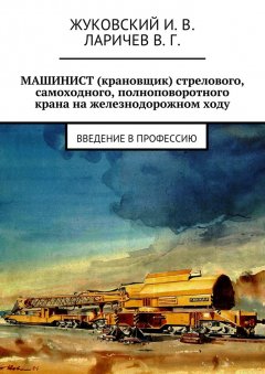 В. Ларичев - МАШИНИСТ (крановщик) стрелового, самоходного, полноповоротного крана на железнодорожном ходу. Введение в профессию