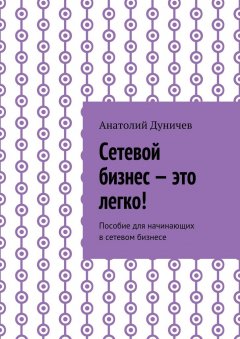 Анатолий Дуничев - Сетевой бизнес – это легко! Пособие для начинающих в сетевом бизнесе