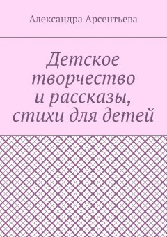 Александра Арсентьева - Детское творчество и рассказы, стихи для детей