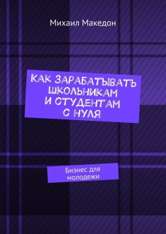 Михаил Македон - Как зарабатывать школьникам и студентам с нуля. Бизнес для молодежи