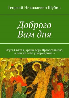 Георгий Шубин - Доброго Вам дня. «Русь Святая, храни веру Православную, в ней же тебе утверждение!»