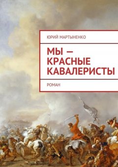 Юрий Мартыненко - Мы – красные кавалеристы. Роман