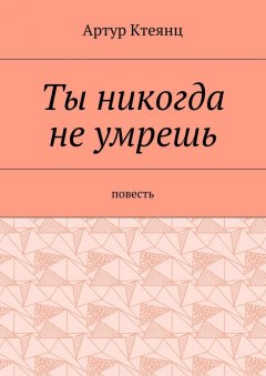 Артур Ктеянц - Ты никогда не умрешь. Повесть