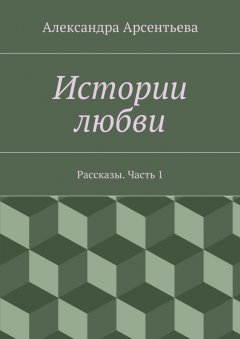 Александра Арсентьева - Истории любви. Рассказы. Часть 1