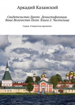 Аркадий Казанский - Свидетельство Данте. Демистификация. Ваше Величество Поэт. Книга 2. Чистилище. Серия «Свидетели времени»