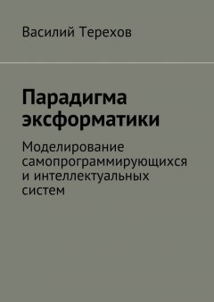 Василий Терехов - Парадигма эксформатики. Моделирование самопрограммирующихся и интеллектуальных систем