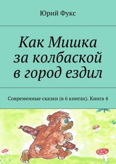 Юрий Фукс - Как Мишка за колбаской в город ездил. Современные сказки (в 6 книгах). Книга 4