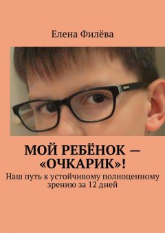 Елена Филёва - Мой ребёнок – «очкарик»! Наш путь к устойчивому полноценному зрению за 12 дней