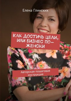 Елена Глинских - Как достичь цели, или Бизнес по-женски. Авторская пошаговая инструкция