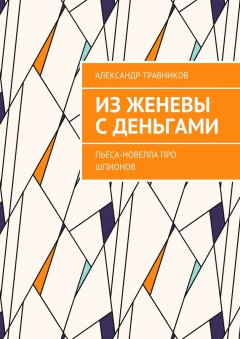 Александр Травников - Из Женевы с деньгами. Пьеса-новелла про шпионов