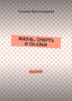Татьяна Бахтигараева - Жизнь, смерть и сказки. Рассказы