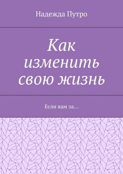 Надежда Путро - Как изменить свою жизнь. Если вам за…