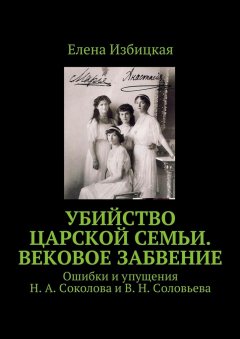 Елена Избицкая - Убийство царской семьи. Вековое забвение. Ошибки и упущения Н. А. Соколова и В. Н. Соловьева