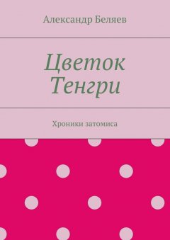 Александр Беляев - Цветок Тенгри. Хроники затомиса