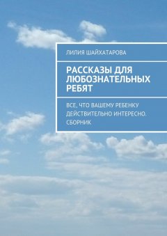 Лилия Шайхатарова - Рассказы для любознательных ребят. Все, что вашему ребенку действительно интересно. Сборник