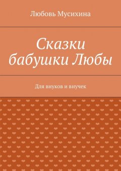 Любовь Мусихина - Сказки бабушки Любы. Для внуков и внучек