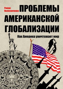 Роман Колесниченко - Проблемы американской глобализации. Как Америка уничтожает мир