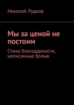 Николай Лудков - Мы за ценой не постоим. Стихи благодарности, написанные болью