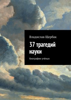 Владислав Щербак - 37 трагедий науки. Биографии учёных