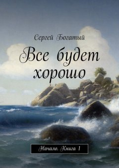 Сергей Богатый - Все будет хорошо. Начало. Книга 1