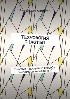 Владимир Андреев - ТехнологИя счастья. Простые и доступные способы самоосчастливливания :-)