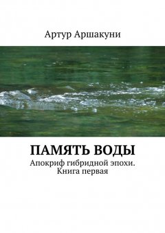 Артур Аршакуни - Память воды. Апокриф гибридной эпохи. Книга первая