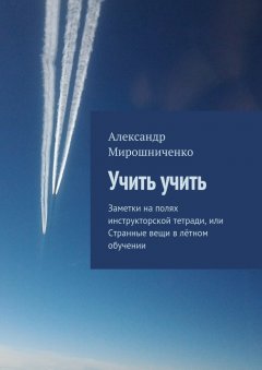 Александр Мирошниченко - Учить учить. Заметки на полях инструкторской тетради, или Странные вещи в лётном обучении