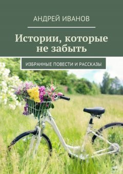 Андрей Иванов - Истории, которые не забыть. Избранные повести и рассказы