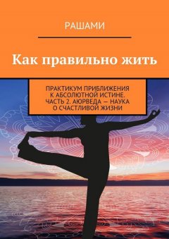 Рашами - Как правильно жить. Практикум приближения к абсолютной истине. Часть 2. Аюрведа – наука о счастливой жизни