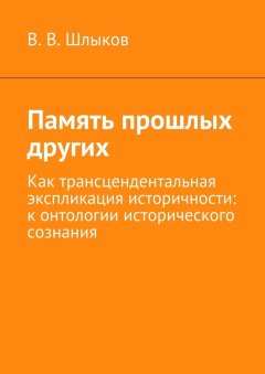 В. Шлыков - Память прошлых других. Как трансцендентальная экспликация историчности: к онтологии исторического сознания