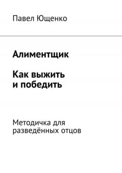 Павел Ющенко - Алиментщик. Как выжить и победить. Методичка для разведённых отцов