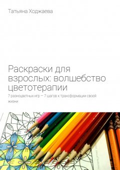 Татьяна Ходжаева - Раскраски для взрослых: волшебство цветотерапии. 7 разноцветных игр – 7 шагов к трансформации своей жизни