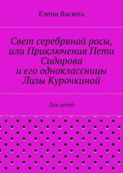 Елена Васюта - Свет серебряной росы, или Приключения Пети Сидорова и его одноклассницы Лизы Курочкиной. Для детей