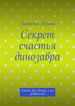 Татьяна Юрина - Секрет счастья динозавра. Стихи для детей и их родителей