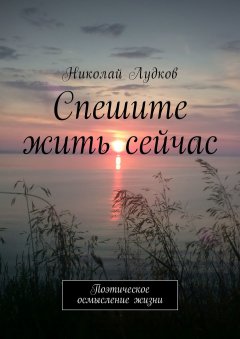 Николай Лудков - Спешите жить сейчас. Поэтическое осмысление жизни