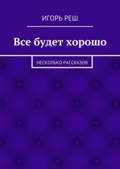 Игорь Реш - Все будет хорошо. Несколько рассказов